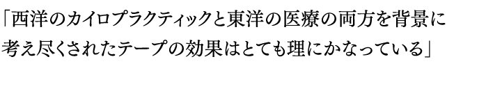 「西洋のカイロプラクティックと東洋の医療の両方を背景に考え尽くされたテープの効果はとても理にかなっている」>