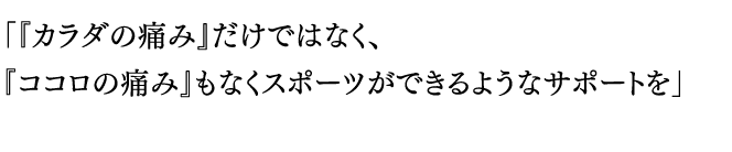 「『カラダの痛み』だけではなく、
『ココロの痛み』もなくスポーツができるようなサポートを」