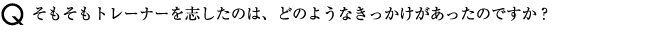 そもそもトレーナーを志したのは、どのようなきっかけがあったのですか？