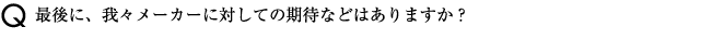 最後に、我々メーカーに対しての期待などはありますか？