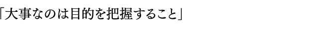 「大事なのは目的を把握すること」