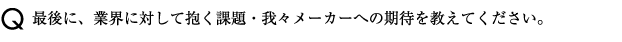 最後に、業界に対して抱く課題・我々メーカーへの期待を教えてください。